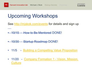 Harvard innovation lab : Michael Hi J Skok : Startup Secrets : Roadmap 
Upcoming Workshops 
See http://mjskok.com/events for details and sign up 
• 10/15 - How to Be Mentored DONE! 
• 10/30 - Startup Roadmap DONE! 
• 11/5 - Building a Compelling Value Proposition 
• 11/20 - Company Formation 1 - Vision, Mission, 
Culture 
 