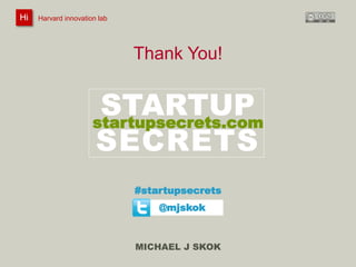 Harvard innovation lab : Michael J Skok : Startup Secrets : Roadmap 
Thank You! 
STARTUP 
SECRETS 
#startupsecrets 
MICHAEL J SKOK 
Hi Harvard innovation lab 
startupsecrets.com 
@mjskok 
