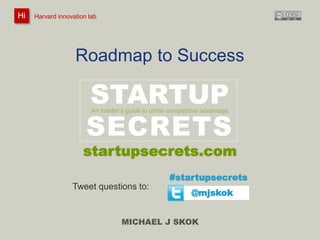 Harvard innovation lab : Michael J Skok : Startup Secrets : Roadmap 
Roadmap to Success 
STARTUP 
An insider’s guide to unfair competitive advantage 
SECRETS 
#startupsecrets 
MICHAEL J SKOK 
Hi Harvard innovation lab 
startupsecrets.com 
@mjskok 
Tweet questions to: 
 
