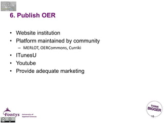 6. Publish OER
• Website institution
• Platform maintained by community
– MERLOT, OERCommons, Curriki
• ITunesU
• Youtube
• Provide adequate marketing
15
 