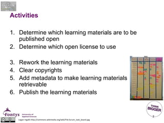 Activities
1. Determine which learning materials are to be
published open
2. Determine which open license to use
3. Rework the learning materials
4. Clear copyrights
5. Add metadata to make learning materials
retrievable
6. Publish the learning materials
2
Logan Ingalls http://commons.wikimedia.org/wiki/File:Scrum_task_board.jpg
 