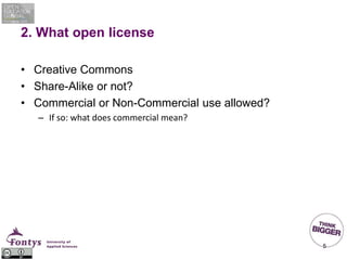 2. What open license
• Creative Commons
• Share-Alike or not?
• Commercial or Non-Commercial use allowed?
– If so: what does commercial mean?
5
 