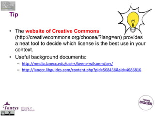 Tip
• The website of Creative Commons
(http://creativecommons.org/choose/?lang=en) provides
a neat tool to decide which license is the best use in your
context.
• Useful background documents:
– http://media.lanecc.edu/users/keene-wilsonm/oer/
– http://lanecc.libguides.com/content.php?pid=568436&sid=4686816
 