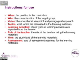 Instructions for use
• When: the position in the curriculum
• Who: the characteristics of the target group
• Vision: the educational viewpoint and pedagogical approach
• Topics: what topics are discussed in the learning materials.
• Learning activities: which types of learning activities are
expected from the learner.
• Role of the teacher: the role of the teacher using the learning
materials
• Time: the study load of the learning materials.
• Assessment: type of assessment assumed for the learning
materials.
 