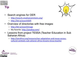 Tip
• Search engines for OER
– http://search.creativecommons.org/
– http://bit.ly/searchOER
• Overview of directories with free images
– http://bit.ly/searchImage
– My favorite: http://pixabay.com/
• Lessons from project TESSA (Teacher Education in Sub
Saharan Africa)
– http://oerafrica.org/resource/oer-adaptation-and-reuse-across-
cultural-contexts-sub-saharan-africa-lessons-tessa-teacher
 