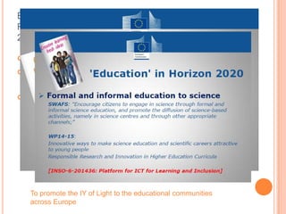 European Science Education Academy and
Responsible Research and Innovation in HORIZON
2020
 Main vehicle for active involvement in RRI actions
 Deepen the relationship between science and
society and reinforcing public confidence in science
 Promoting science education, by making scientific
knowledge more accessible, by developing
responsible research and innovation agendas that
meet citizens' and civil society's concerns.
To promote the IY of Light to the educational communities
across Europe
 