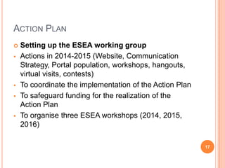 ACTION PLAN
 Setting up the ESEA working group
 Actions in 2014-2015 (Website, Communication
Strategy, Portal population, workshops, hangouts,
virtual visits, contests)
 To coordinate the implementation of the Action Plan
 To safeguard funding for the realization of the
Action Plan
 To organise three ESEA workshops (2014, 2015,
2016)
17
 