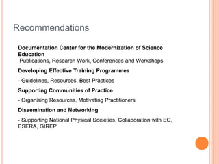 Recommendations
Documentation Center for the Modernization of Science
Education
Publications, Research Work, Conferences and Workshops
Developing Effective Training Programmes
- Guidelines, Resources, Best Practices
Supporting Communities of Practice
- Organising Resources, Motivating Practitioners
Dissemination and Networking
- Supporting National Physical Societies, Collaboration with EC,
ESERA, GIREP
 