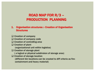 1. Organisation structures :- Creation of Organisation
Structures
 Creation of company
 Creation of company code
 Creation of controlling area
 Creation of plant
(organizational unit within logistics)
 Creation of storage plant
( a logical or physical subdivision of storage area)
 Creation of storage location
(different bin locations can be created to diff criteria as fire-
containment and heavy material)
ROAD MAP FOR R/3 –
PRODUCTION PLANNING
 