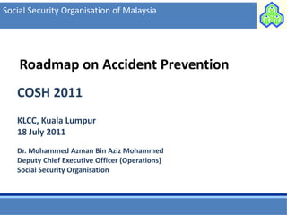 Social Security Organisation of Malaysia




    Roadmap on Accident Prevention
   COSH 2011
   KLCC, Kuala Lumpur
   18 July 2011
   Dr. Mohammed Azman Bin Aziz Mohammed
   Deputy Chief Executive Officer (Operations)
   Social Security Organisation
 