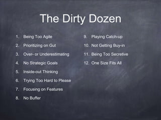 The Dirty Dozen 
1. Being Too Agile 
2. Prioritizing on Gut 
3. Over- or Underestimating 
4. No Strategic Goals 
5. Inside-out Thinking 
6. Trying Too Hard to Please 
7. Focusing on Features 
8. No Buffer 
9. Playing Catch-up 
10. Not Getting Buy-in 
11. Being Too Secretive 
12. One Size Fits All 
 