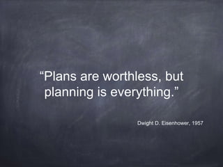 “Plans are worthless, but 
planning is everything.” 
Dwight D. Eisenhower, 1957 
 