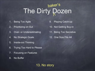 The Dirty Dozen 
13. No story 
1. Being Too Agile 
2. Prioritizing on Gut 
3. Over- or Underestimating 
4. No Strategic Goals 
5. Inside-out Thinking 
6. Trying Too Hard to Please 
7. Focusing on Features 
8. No Buffer 
9. Playing Catch-up 
10. Not Getting Buy-in 
11. Being Too Secretive 
12. One Size Fits All 
 