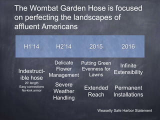 The Wombat Garden Hose is focused 
on perfecting the landscapes of 
affluent Americans 
H1‘14 H2’14 2015 2016 
Indestruct-ible 
hose 
20’ length 
Easy connections 
No-kink armor 
Delicate 
Flower 
Management 
Putting Green 
Evenness for 
Lawns 
Infinite 
Extensibility 
Severe 
Weather 
Handling 
Extended 
Reach 
Permanent 
Installations 
Weaselly Safe Harbor Statement 
 