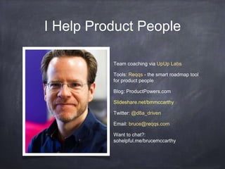 I Help Product People 
Team coaching via UpUp Labs 
Tools: Reqqs - the smart roadmap tool 
for product people 
Blog: ProductPowers.com 
Slideshare.net/bmmccarthy 
Twitter: @d8a_driven 
Email: bruce@reqqs.com 
Want to chat?: 
sohelpful.me/brucemccarthy 
