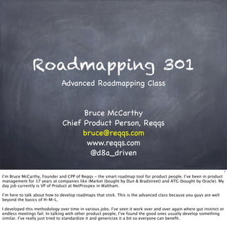 Roadmapping 301
Advanced Roadmapping Class
Bruce McCarthy
Chief Product Person, Reqqs
bruce@reqqs.com
www.reqqs.com
@d8a_driven
1
I’m Bruce McCarthy, Founder and CPP of Reqqs - the smart roadmap tool for product people. I’ve been in product
management for 17 years at companies like iMarket (bought by Dun & Bradstreet) and ATG (bought by Oracle). My
day job currently is VP of Product at NetProspex in Waltham.
I’m here to talk about how to develop roadmaps that stick. This is the advanced class because you guys are well
beyond the basics of H-M-L.
I developed this methodology over time in various jobs. I’ve seen it work over and over again where gut instinct or
endless meetings fail. In talking with other product people, I’ve found the good ones usually develop something
similar. I’ve really just tried to standardize it and genericize it a bit so everyone can beneﬁt.
 