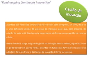 Acontece por vezes que a inovação não cria valor para a empresa, tal facto, deve-se
a uma deficiente gestão do processo de inovação, pelo que, este processo de
criação de valor está directamente dependente da forma como a gestão da mesma
é feita.

Neste contexto, surge a figura do gestor da inovação bem-sucedida, figura essa que
se pode tipificar em quatro formas distintas em função das formas de inovação que
adoptam, forte ou fraca, e das fontes de inovação, interna ou externa.
 