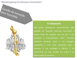 O Adoptante
Este gestor distingue-se essencialmente pela
adopção de inovações externas, recorrendo a
formas fracas de inovação uma vez que o seu
propósito é essencialmente servir mercados
existentes tentando assim a sua vantagem
competitiva e criar valor económico para a
empresa. A sua estratégia é idêntica à do
concorrente, ou seja, focadas nos custos e na
diferenciação de produtos.
 
