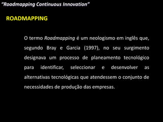 ROADMAPPING


    O termo Roadmapping é um neologismo em inglês que,
    segundo Bray e Garcia (1997), no seu surgimento
    designava um processo de planeamento tecnológico
    para   identificar,   seleccionar   e   desenvolver   as
    alternativas tecnológicas que atendessem o conjunto de
    necessidades de produção das empresas.
 