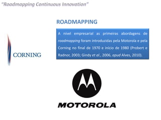 ROADMAPPING
A nível empresarial as primeiras abordagens de
roadmapping foram introduzidas pela Motorola e pela
Corning no final de 1970 e início de 1980 (Probert e
Radnor, 2003; Gindy et al., 2006, apud Alves, 2010).
 