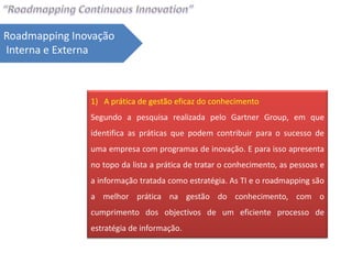 Roadmapping Inovação
Interna e Externa



               1) A prática de gestão eficaz do conhecimento
               Segundo a pesquisa realizada pelo Gartner Group, em que
               identifica as práticas que podem contribuir para o sucesso de
               uma empresa com programas de inovação. E para isso apresenta
               no topo da lista a prática de tratar o conhecimento, as pessoas e
               a informação tratada como estratégia. As TI e o roadmapping são
               a melhor prática na gestão do conhecimento, com o
               cumprimento dos objectivos de um eficiente processo de
               estratégia de informação.
 