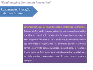 Roadmapping Inovação
Interna e Externa



               2) Concentrar nos objectivos de negócio, problemas e estratégias
               Colocar a informação e o conhecimento sobre o roadmap facilita
               a análise e comunicação de assuntos de importância estratégica.
               Sem um processo formal na qual a informação e o conhecimento
               são recolhidos e organizados, as empresas podem facilmente
               tornar-se oprimido pela complexidade do ambiente. O resultado
               é uma perda de foco sobre as principais questões estratégicas e
               as informações necessárias para formular uma resposta
               adequada.
 