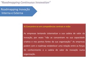 Roadmapping Inovação
Interna e Externa



               4) Concentre-se em competências centrais e visão


               As empresas tentando sistematizar a sua cadeia de valor da
               inovação, por vezes "não se concentram na sua capacidade
               criativa e nos pontos fortes da sua organização.” As empresas
               podem com o roadmap estabelecer uma relação entre as forças
               do conhecimento e a cadeia de valor da inovação numa
               organização.
 