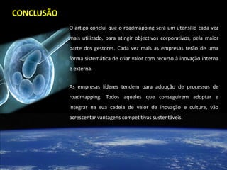 CONCLUSÃO
            O artigo conclui que o roadmapping será um utensílio cada vez
            mais utilizado, para atingir objectivos corporativos, pela maior
            parte dos gestores. Cada vez mais as empresas terão de uma
            forma sistemática de criar valor com recurso à inovação interna
            e externa.


            As empresas líderes tendem para adopção de processos de
            roadmapping. Todos aqueles que conseguirem adoptar e
            integrar na sua cadeia de valor de inovação e cultura, vão
            acrescentar vantagens competitivas sustentáveis.
 