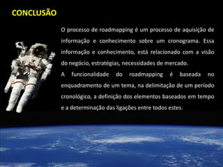 CONCLUSÃO
            O processo de roadmapping é um processo de aquisição de
            informação e conhecimento sobre um cronograma. Essa
            informação e conhecimento, está relacionado com a visão
            do negócio, estratégias, necessidades de mercado.
            A   funcionalidade   do   roadmapping     é   baseada   no
            enquadramento de um tema, na delimitação de um período
            cronológico, a definição dos elementos baseados em tempo
            e a determinação das ligações entre todos estes.
 
