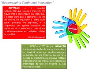 INOVAÇÃO      é    o     impulso
fundamental que coloca e mantém em
movimento a engrenagem da economia.
É a razão para que a economia saia de
um estado de equilíbrio e entre num
boom (processo de expansão) é o
surgimento de alguma inovação, do
ponto de vista económico, que altere
consideravelmente as condições prévias
de equilíbrio.
                      Joseph Schumpeter



                        OCDE em 2005 diz que INOVAÇÃO
                 é a implementação de um produto (bem
                 ou serviço) novo ou significativamente
                 melhorado, ou um processo, ou um novo
                 método de marketing, ou um novo método
                 organizacional nas práticas de negócios, na
                 organização do local de trabalho ou nas
                 relações externas.
 