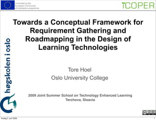 co-funded by the
                 European Community
                 eContentplus programme




              Towards a Conceptual Framework for
                  Requirement Gathering and
                 Roadmapping in the Design of
                    Learning Technologies

                                                Tore Hoel
                                          Oslo University College


                             2009 Joint Summer School on Technology Enhanced Learning
                                                 Terchova, Sloavia




tirsdag 2. juni 2009                                                                    1
 
