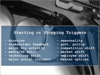 Starting or Stopping Triggers
- duration - seasonality
- stakeholder feedback - govt. policy
- major biz activity - competition shift
- media/PR event - market shift
- technology shift - employee shift
- major social incident - better options
 