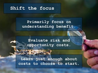 Shift the focus
Primarily focus on
understanding benefit.
Evaluate risk and
opportunity costs.
Learn just enough about
costs to choose to start.
 
