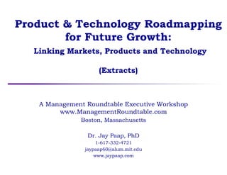 Product & Technology Roadmapping
for Future Growth:
Linking Markets, Products and Technology
(Extracts)
A Management Roundtable Executive Workshop
www.ManagementRoundtable.com
Boston, Massachusetts
Dr. Jay Paap, PhD
1-617-332-4721
jaypaap60@alum.mit.edu
www.jaypaap.com
 