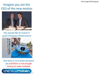 Technology Roadmapping

 Imagine you are the
CEO of the new motion




 You would like to invest in
quick charging infrastructure




 But there is no market standard
   yet and there is not enough
    money to make mistakes
                            18
 
