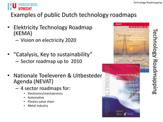 Technology Roadmapping



 Examples of public Dutch technology roadmaps
• Elektricity Technology Roadmap




                                                         Technology Roadmapping
  (KEMA)
   – Vision on electricity 2020

• “Catalysis, Key to sustainability”
   – Sector roadmap up to 2010

• Nationale Toeleveren & Uitbesteden
  Agenda (NEVAT)
   – 4 sector roadmaps for:
      •   Electronics/mechatronics
      •   Automotive
      •   Plastics value chain
      •   Metal industry
 