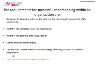Business Roadmapping




The requirements for successful roadmapping within an
                   organization are
•   Being able to develop a vision on the future of the market and environment of the
    organization

•   Insight in the competences of the organization

•   Insight in the portfolio of the organization

•   Shared ambition for the future

•   The desire to concretize the vision and strategy of the organization in a practical
    integral plan
          &
•   The ambition and desire to execute this plan!
 