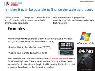 Business Roadmapping




It makes it even be possible to finance the scale up process

Online prelaunch orders proved to be effective   NPP becameincreasingly popular
and efficient in locking customers with the      recently, especially in thecompetitive high-
preannounced products.                           techindustries.

   Examples

   • Recent well-known examples of NPP include Microsoft’s Windows
   Vista, officially launched on November 30,2006,

   • Apple’s iPhone, launched on June 29,2007,

   • Apple’s iPad, launched on April 3, 2010.

   • For example, Amazon.com accumulated 1.6 million prelaunch orders
   for J.K.Rowling’s book ‘‘Harry Potter and the Deathly Hallows’’ two
   weeks before its launch date (July21,2007), making this book the most
   preordered product ever for the online retailers.                                   33
 