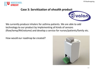 PS Roadmapping




             Case 3: Servitization of ehealth product



We currently produce inhalers for asthma patients. We are able to add
technology to our product by implementing all kinds of sensors
(flow/temp/RH/volume) and develop a service for nurses/patients/family etc.

How would our roadmap be created?




                                                                           63
 