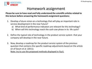 PS Roadmapping




                       Homework assignment
Please be sure to have read and fully understand the scientific articles related to
this lecture before answering the homework assignment questions:

 1. Develop a future vision on a technology that will play an important role in
    service development in the near future?
     a) What kind of performance indicators are relevant for this technology?
     b) When will this technology reach the cash cow phase in its life cycle?

 2. Define the typical role of technology in the product service system that your
    company will develop in the near future.

 3. Now, develop a roadmap for the product service system of the previous
    question that contains the specific roadmap adjustments based on the article
    on of Geum et al. (2011).
    Note: try to use the proposed methods displayed in Fig 6.
 