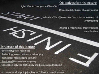 Objectives for this lecture
                  After this lecture you will be able to:
                                                       Understand the basics of roadmapping

                                      Understand the differences between the various ways of
                                                                               roadmapping

                                                       develop a roadmap for product service
                                                                               combinations




Structure of this lecture
• different types of roadmaps
• Technology versus business roadmapping
• Technology roadmapping in short
• Traditional Business roadmapping
•Connection between technology and business roadmapping


•business roadmapping for Product-Service combinations
 