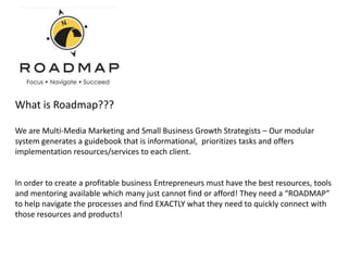 What is Roadmap???

We are Multi-Media Marketing and Small Business Growth Strategists – Our modular
system generates a guidebook that is informational, prioritizes tasks and offers
implementation resources/services to each client.


In order to create a profitable business Entrepreneurs must have the best resources, tools
and mentoring available which many just cannot find or afford! They need a “ROADMAP”
to help navigate the processes and find EXACTLY what they need to quickly connect with
those resources and products!
 
