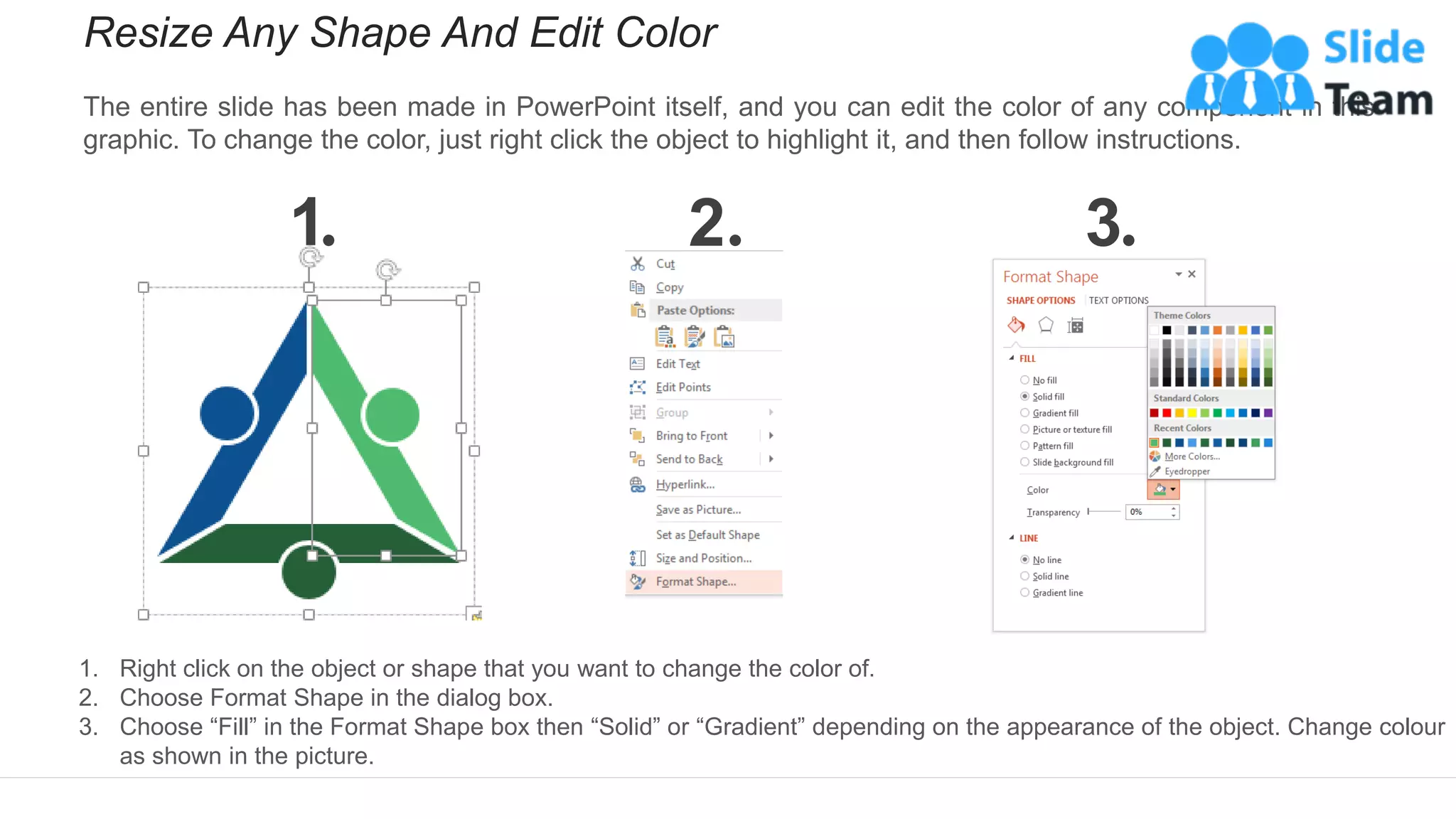 Resize Any Shape And Edit Color
The entire slide has been made in PowerPoint itself, and you can edit the color of any component in this
graphic. To change the color, just right click the object to highlight it, and then follow instructions.
1 2 3
1. Right click on the object or shape that you want to change the color of.
2. Choose Format Shape in the dialog box.
3. Choose “Fill” in the Format Shape box then “Solid” or “Gradient” depending on the appearance of the object. Change colour
as shown in the picture.