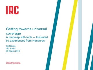 Supporting water sanitation
and hygiene services for life
.
Getting towards universal
coverage
A roadmap with tools – illustrated
by experiences from Honduras
Stef Smits
IRC Event
30 March 2016
 