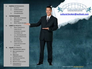 1.  PARTES	
  INTERASSADAS:	
  
1.  CLIENTES	
  
2.  FORNECEDORES	
  E	
  
DISTRIBUIDORES	
  
3.  COLABORADORES	
  
2.  PATROCINADOR:	
  
1.  DEVE	
  TER	
  AUTORIDADE	
  	
  
2.  DEVE	
  DELEGAR	
  
RECURSOS	
  
3.  DEVE	
  TOMAR	
  DECISÕES	
  
3.  LIDER	
  DO	
  PROJETO:	
  
1.  DEVE	
  CONHECER	
  OS	
  
CONFLITOS	
  DE	
  
INTERESSES	
  E	
  BUSCAR	
  
SOLUCIONÁ-­‐LOS	
  
2.  DEVE	
  	
  RESPONSABILIZAR-­‐
SE	
  PELAS	
  EXPECTATIVAS	
  
DAS	
  PARTES	
  
INTERESSADAS	
  
3.  DEVE	
  RESOLVER	
  
CONFLITOS	
  EM	
  FAVOR	
  
DO	
  CLIENTE	
  
4.  	
  	
  	
  EQUIPE	
  DE	
  PROJETO:	
  
1.  COMUNICAÇÃO	
  ABERTA	
  
2.  BOA	
  CAPACIDADE	
  DE	
  
ESCUTA	
  
3.  OBJETIVOS	
  
COMPARTILHADOS	
  
4.  PERSPECTIVA	
  POSITIVA	
  
5.  CRIATIVIDADE	
  
6.  RESPEITO	
  PELOS	
  OUTROS	
  
7.  CRESCIMENTO	
  E	
  
APRENDIZAGEM	
  
*Observa	
  padrões	
  PMI:	
  hQp://www.pmi.org/	
  	
  	
  
cultural.broker@outlook.com	
  
 