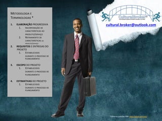 METODOLOGIA	
  E	
  
TERMINOLOGIAS	
  *	
  
1.  ELABORAÇÃO	
  PROGRESSIVA	
  
1.  INCORPORAÇÃO	
  DE	
  
CARACTERÍSTICAS	
  AO	
  
PRODUTO/SERVIÇO	
  
2.  REFINAMENTO	
  DE	
  
CARACTERÍSTICAS	
  DO	
  
PRODUTO/SERVIÇO	
  
2.  REQUISITOS	
  E	
  ENTREGAS	
  DO	
  
PROJETO	
  
1.  ESTABELECIDOS	
  	
  
DURANTE	
  O	
  PROCESSO	
  DE	
  
PLANEJAMENTO	
  
3.  ESCOPO	
  DO	
  PROJETO	
  
1.  ESTABELECIDOS	
  	
  
DURANTE	
  O	
  PROCESSO	
  DE	
  
PLANEJAMENTO	
  
	
  
4.  ESTIMATIVAS	
  DO	
  PROJETO	
  
1.  ESTABELECIDOS	
  	
  
DURANTE	
  O	
  PROCESSO	
  DE	
  
PLANEJAMENTO	
  
*Observa	
  padrões	
  PMI:	
  hQp://www.pmi.org/	
  	
  	
  
cultural.broker@outlook.com	
  
 