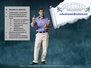 Ü  REUNIÃO	
  DE	
  ABERTURA	
  
Ü  APRESENTAÇÕES	
  E	
  COMENTÁRIOS	
  
DO	
  PATROCINADOR	
  DO	
  PROJETO	
  
Ü  REGRAS	
  DE	
  FUNCIONAMENTO	
  DA	
  
EQUIPE:	
  
Ü  RESOLUÇÃO	
  DE	
  PROBLEMAS	
  
Ü  TOMADA	
  DE	
  DECISÃO	
  
Ü  RESOLUÇÃO	
  DE	
  CONFLITOS	
  
Ü  CONSTRUÇÃO	
  DE	
  
CONSENSO	
  
Ü  BRAINSTRORMING	
  
Ü  REUNIÕES	
  DA	
  EQUIPE	
  
Ü  RASCUNHO	
  DA	
  DECLARAÇÃO	
  DO	
  
ESCOPO	
  DO	
  PROJETO	
  
Ü  DISPONIBILIDADES	
  DOS	
  MEMBROS	
  
Ü  RASCUNHO	
  DAS	
  ATIVIDADES	
  (EAP)	
  
cultural.broker@outlook.com	
  
1Wysocki, R.K., 2012. Effective project management: traditional, agile, extreme.6 th ed. Indianapolis: Wiley Publishing
 