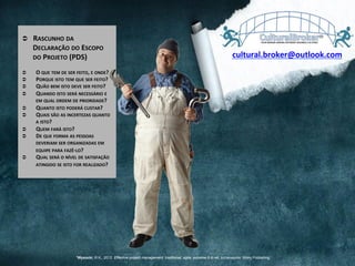 Ü  RASCUNHO	
  DA	
  
DECLARAÇÃO	
  DO	
  ESCOPO	
  
DO	
  PROJETO	
  (PDS)	
  
	
  
Ü  O	
  QUE	
  TEM	
  DE	
  SER	
  FEITO,	
  E	
  ONDE?	
  
Ü  PORQUE	
  ISTO	
  TEM	
  QUE	
  SER	
  FEITO?	
  
Ü  QUÃO	
  BEM	
  ISTO	
  DEVE	
  SER	
  FEITO?	
  
Ü  QUANDO	
  ISTO	
  SERÁ	
  NECESSÁRIO	
  E	
  
EM	
  QUAL	
  ORDEM	
  DE	
  PRIORIDADE?	
  
Ü  QUANTO	
  ISTO	
  PODERÁ	
  CUSTAR?	
  
Ü  QUAIS	
  SÃO	
  AS	
  INCERTEZAS	
  QUANTO	
  
A	
  ISTO?	
  
Ü  QUEM	
  FARÁ	
  ISTO?	
  
Ü  DE	
  QUE	
  FORMA	
  AS	
  PESSOAS	
  
DEVERIAM	
  SER	
  ORGANIZADAS	
  EM	
  
EQUIPE	
  PARA	
  FAZÊ-­‐LO?	
  
Ü  QUAL	
  SERÁ	
  O	
  NÍVEL	
  DE	
  SATISFAÇÃO	
  
ATINGIDO	
  SE	
  ISTO	
  FOR	
  REALIZADO?	
  
cultural.broker@outlook.com	
  
1Wysocki, R.K., 2012. Effective project management: traditional, agile, extreme.6 th ed. Indianapolis: Wiley Publishing
 