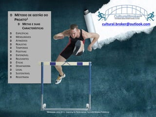 Ü  MÉTODO	
  DE	
  GESTÃO	
  DO	
  
PROJETO1	
  
Ü  METAS	
  E	
  SUAS	
  
CARACTERÍSTICAS	
  
Ü  ESPECÍFICAS	
  
Ü  MENSURÁVEIS	
  
Ü  ATINGÍVEIS	
  
Ü  REALISTAS	
  
Ü  TEMPORAIS	
  
Ü  POSITIVAS	
  
Ü  ENTENDÍVEL	
  
Ü  RELEVANTES	
  
Ü  ÉTICAS	
  
Ü  DESAFIADORA	
  
Ü  LEGAL	
  
Ü  SUSTENTÁVEL	
  
Ü  REGISTRADA	
  
cultural.broker@outlook.com	
  
1Whitmore, John, 2012. Coaching for Performance,. Nicholas Brealey Publishing
 