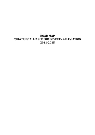  
                           	
  
                           	
  
                           	
  
                           	
  
                           	
  
                   ROAD	
  MAP	
  
STRATEGIC	
  ALLIANCE	
  FOR	
  POVERTY	
  ALLEVIATION	
  
                   2011-­‐2015	
  
                            	
  
                            	
  

                            	
  

                            	
  
                            	
  
                            	
  
                            	
  

                            	
  
                            	
  
                            	
  

                            	
  
                            	
  
                            	
  
                            	
  

                            	
  
                            	
  
                            	
  

                            	
  
                            	
  

                            	
  
 